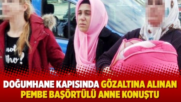 Doğumhane kapısında gözaltına alınan pembe başörtülü anne konuştu