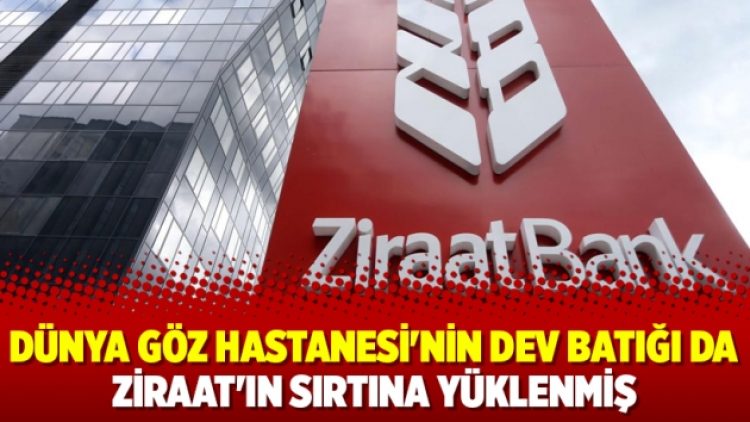 Dünya Göz Hastanesi’nin dev batığı da Ziraat’ın sırtına yüklenmiş