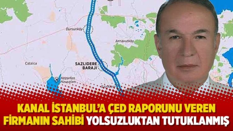 Kanal İstanbul’a ÇED raporunu veren firmanın sahibi yolsuzluktan tutuklanmış