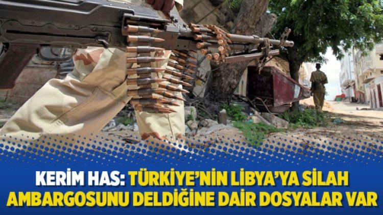 Kerim Has: Türkiye’nin Libya’ya silah ambargosunu deldiğine dair dosyalar var