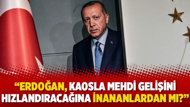 “Erdoğan, kaosla mehdi gelişini hızlandıracağına inananlardan mı?”