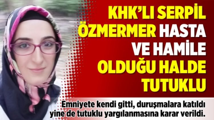 KHK’lı Serpil Özmermer hasta ve hamile olduğu halde tutuklu