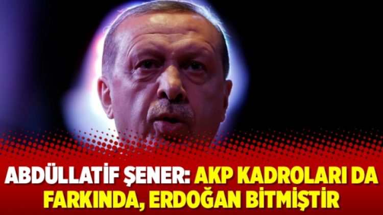 Abdüllatif Şener: AKP kadroları da farkında, Erdoğan bitmiştir