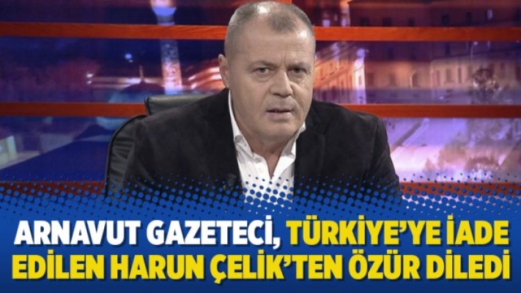 Arnavut gazeteci, Türkiye’ye iade edilen Harun Çelik’ten özür diledi