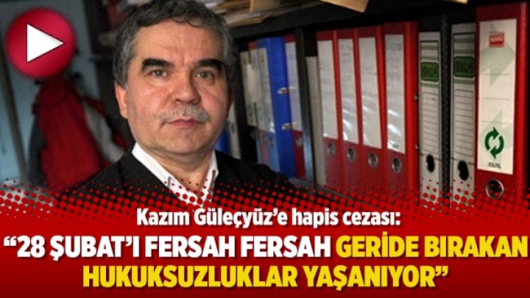 Kazım Güleçyüz’e hapis cezası: 28 Şubat’ı fersah fersah geride bırakan hukuksuzluklar yaşanıyor