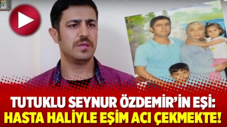 Tutuklu Seynur Özdemir’in eşi: Hasta haliyle eşim acı çekmekte!
