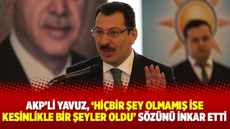 AKP’li Yavuz, “Hiçbir şey olmamış ise kesinlikle bir şeyler oldu” sözünü inkar etti