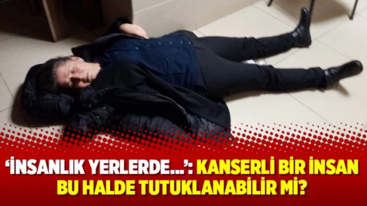 ‘İnsanlık yerlerde…’: Kanserli bir insan bu halde tutuklanabilir mi?