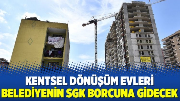 Kentsel dönüşüm evleri belediyenin SGK borcuna gidecek