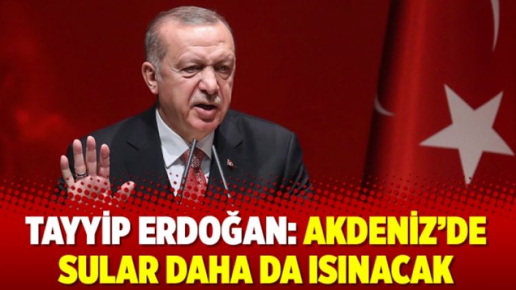 Tayyip Erdoğan: Akdeniz’de sular daha da ısınacak