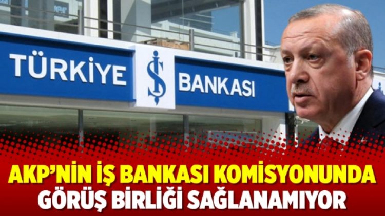 AKP’nin İş Bankası komisyonunda görüş birliği sağlanamıyor
