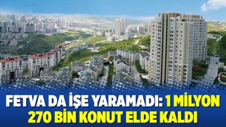 Fetva da işe yaramadı: 1 milyon 270 bin konut elde kaldı