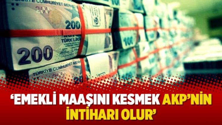 ‘Emekli maaşını kesmek AKP’nin intiharı olur’