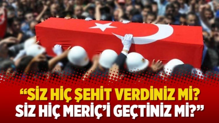 “Siz hiç şehit verdiniz mi? Siz hiç Meriç’i geçtiniz mi?”