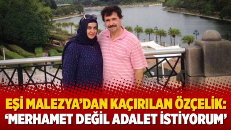 Eşi Malezya’dan kaçırılan Özçelik: ‘Merhamet değil adalet istiyorum’