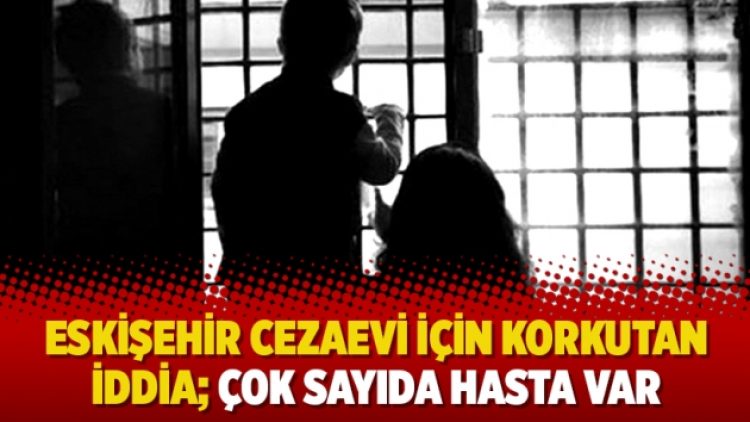 Eskişehir Cezaevi için korkutan iddia; çok sayıda hasta var