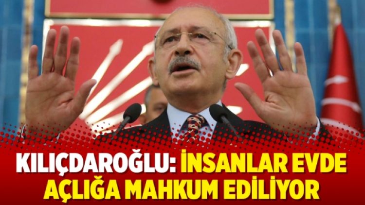 Kılıçdaroğlu: İnsanlar evde açlığa mahkum ediliyor