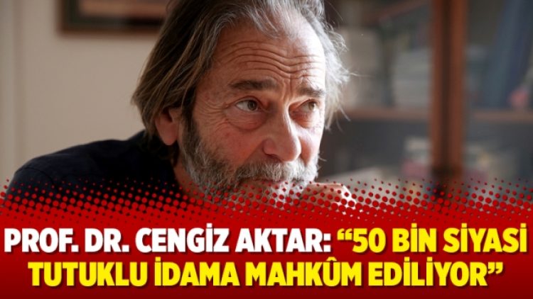 Prof. Dr. Cengiz Aktar: ‘‘50 bin siyasi tutuklu idama mahkûm ediliyor’’