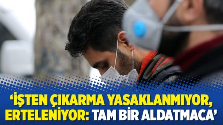 ‘İşten çıkarma yasaklanmıyor, erteleniyor: Tam bir aldatmaca’