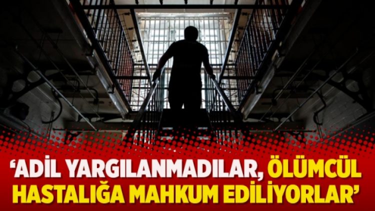 ‘Adil yargılanmadılar, ölümcül hastalığa mahkum ediliyorlar’