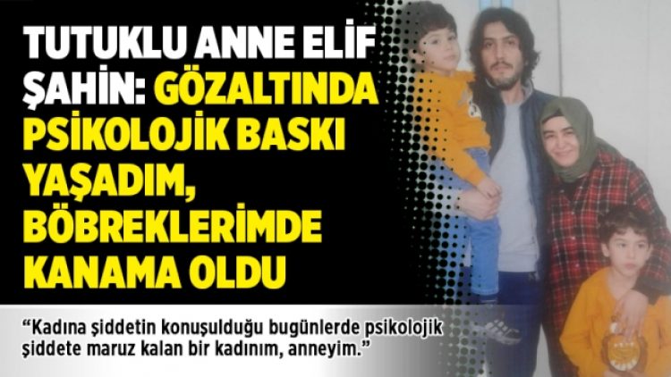 Tutuklu anne Elif Şahin: Gözaltında psikolojik baskı yaşadım, böbreklerimde kanama oldu