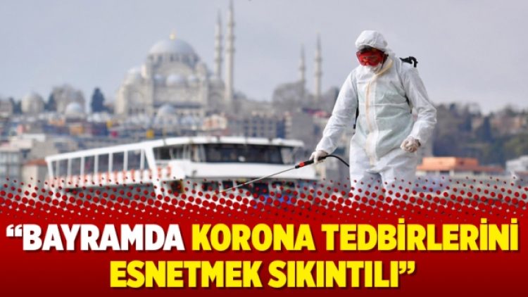 “Bayramda korona tedbirlerini esnetmek sıkıntılı”