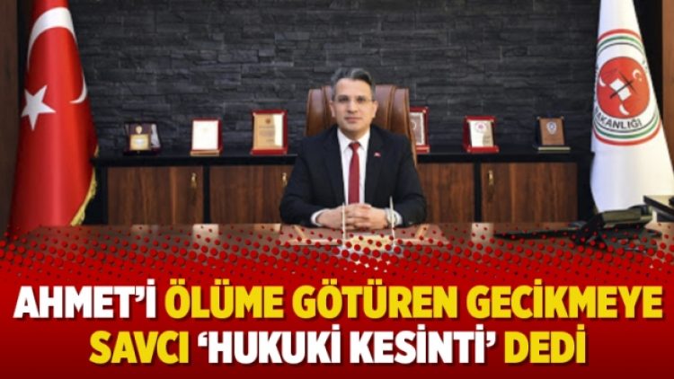 Ahmet’i ölüme götüren gecikmeye savcı ‘hukuki kesinti’ dedi