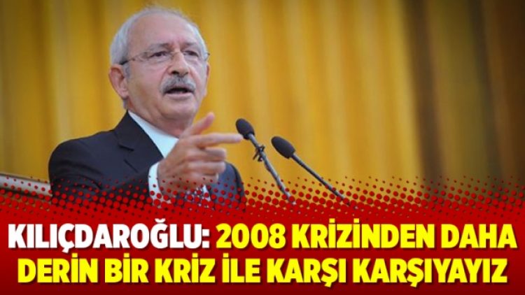 Kılıçdaroğlu: 2008 krizinden daha derin bir kriz ile karşı karşıyayız