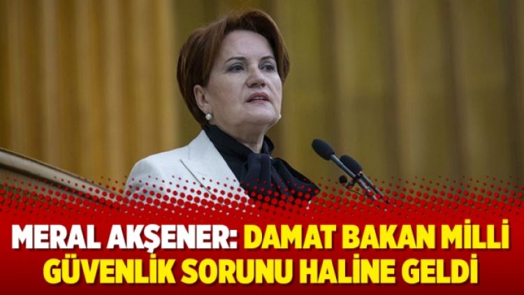Meral Akşener: Damat Bakan milli güvenlik sorunu haline geldi