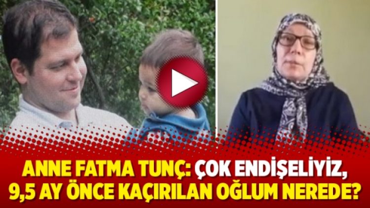 Anne Fatma Tunç: Çok endişeliyiz, 9,5 ay önce kaçırılan oğlum nerede?