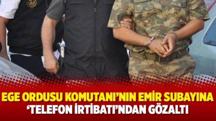 Ege Ordusu Komutanı’nın emir subayına ‘telefon irtibatı’ndan gözaltı