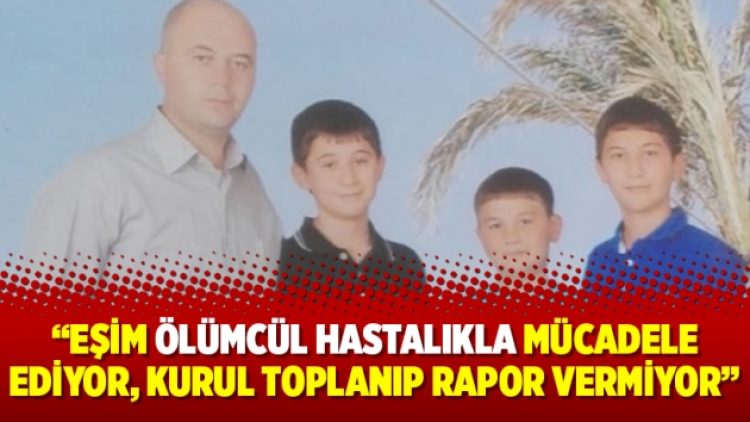 “Eşim ölümcül hastalıkla mücadele ediyor, kurul toplanıp rapor vermiyor”