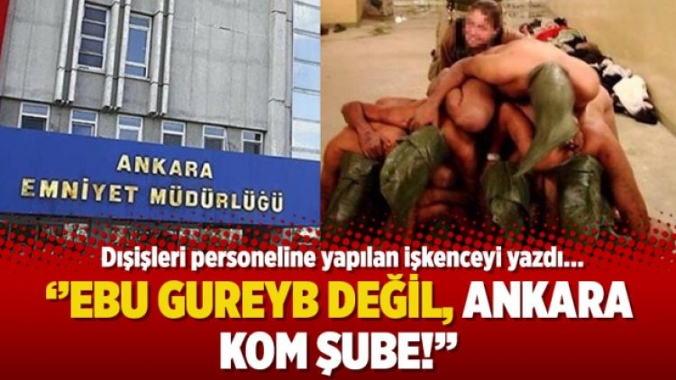 Dışişleri personeline yapılan işkenceyi yazdı: Ebu Gureyb değil, Ankara KOM şube!