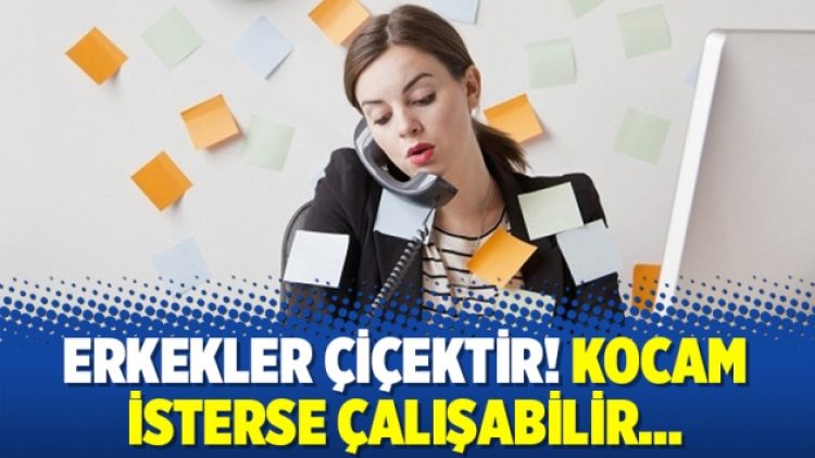Erkekler çiçektir! Kocam isterse çalışabilir…