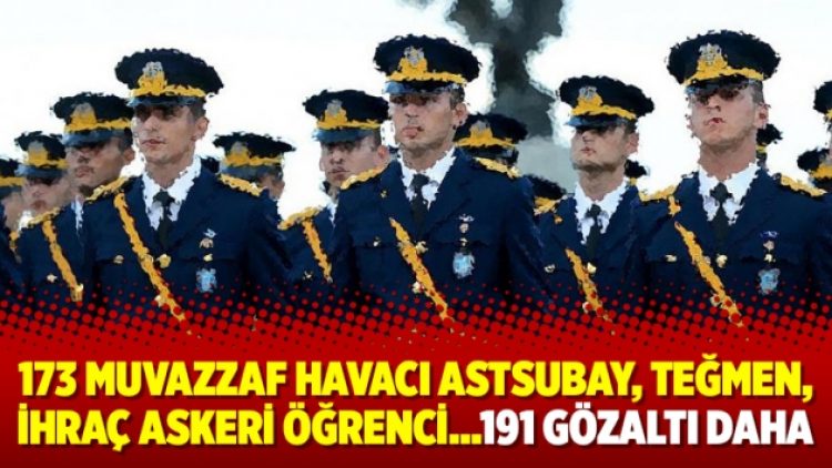 173 muvazzaf havacı astsubay, teğmen, ihraç askeri öğrenci…191 gözaltı daha