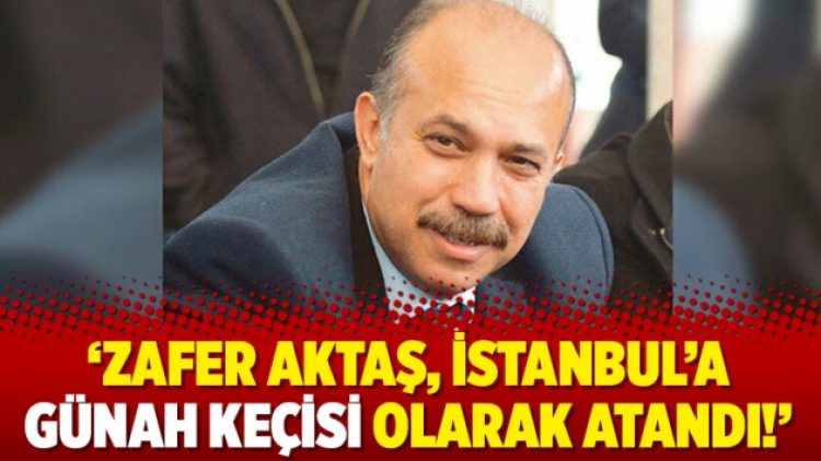 ‘Zafer Aktaş, İstanbul’a günah keçisi olarak atandı!’
