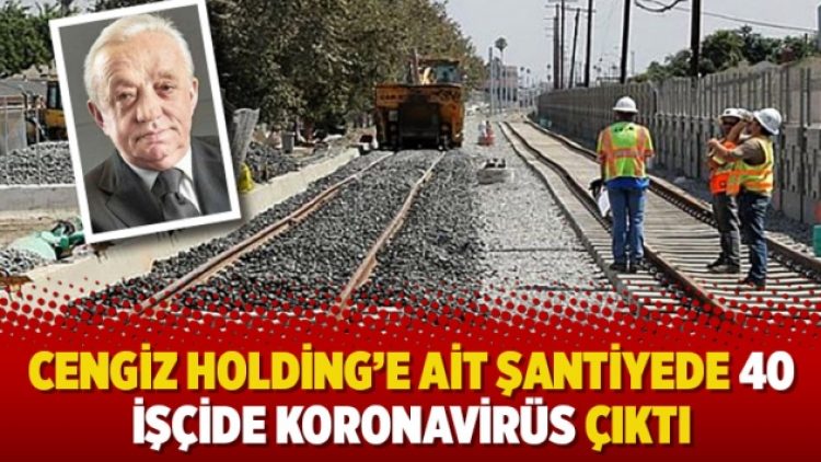 Cengiz Holding’e ait şantiyede 40 işçide koronavirüs çıktı