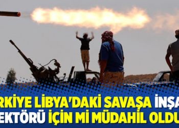 Türkiye Libya’daki savaşa inşaat sektörü için mi müdahil oldu?