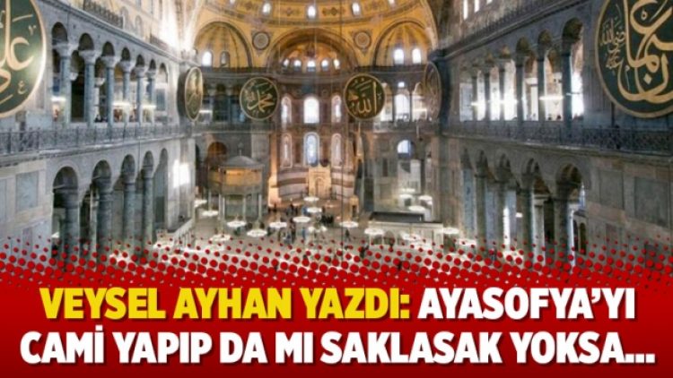Veysel Ayhan yazdı: Ayasofya’yı cami yapıp da mı saklasak yoksa…