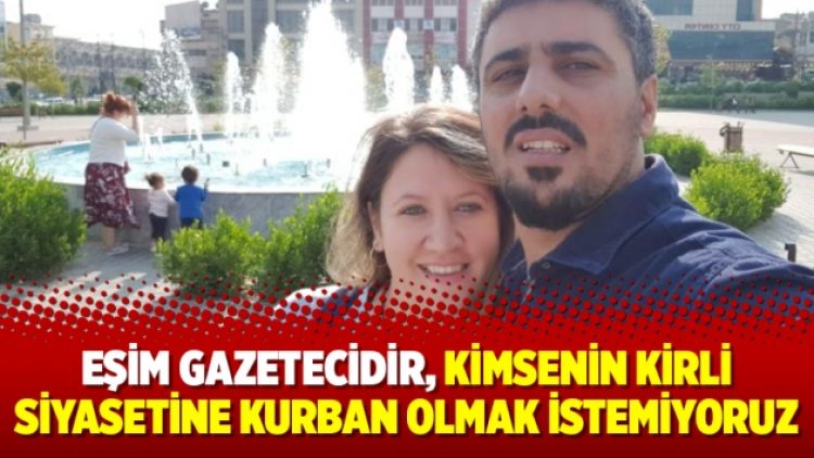 Eşim gazetecidir, kimsenin kirli siyasetine kurban olmak istemiyoruz