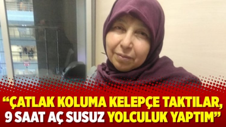 “Çatlak koluma kelepçe taktılar, 9 saat aç susuz yolculuk yaptım”