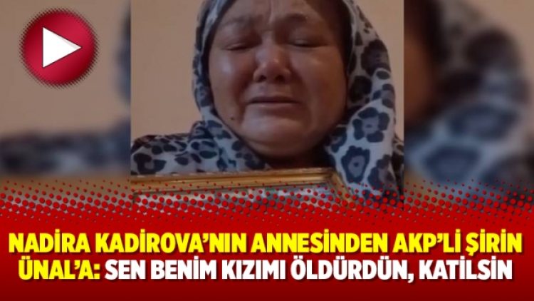 Nadira Kadirova’nın annesinden AKP’li Şirin Ünal’a: Sen benim kızımı öldürdün, katilsin