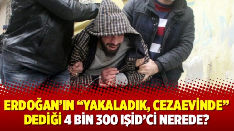 Erdoğan’ın “yakaladık, cezaevinde” dediği 4 bin 300 IŞİD’ci nerede?