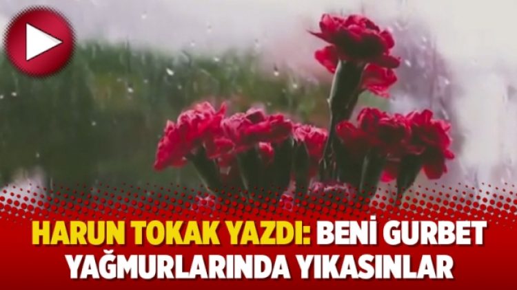 Harun Tokak yazdı: Beni gurbet yağmurlarında yıkasınlar