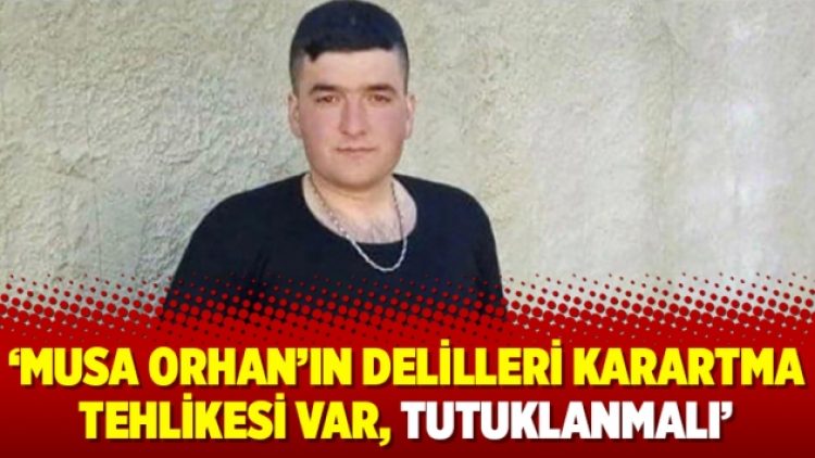 ‘Musa Orhan’ın delilleri karartma tehlikesi var, tutuklanmalı’