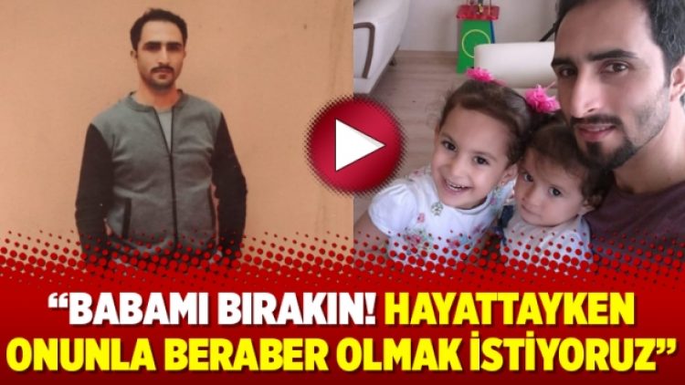 “Babamı bırakın! Hayattayken onunla beraber olmak istiyoruz”