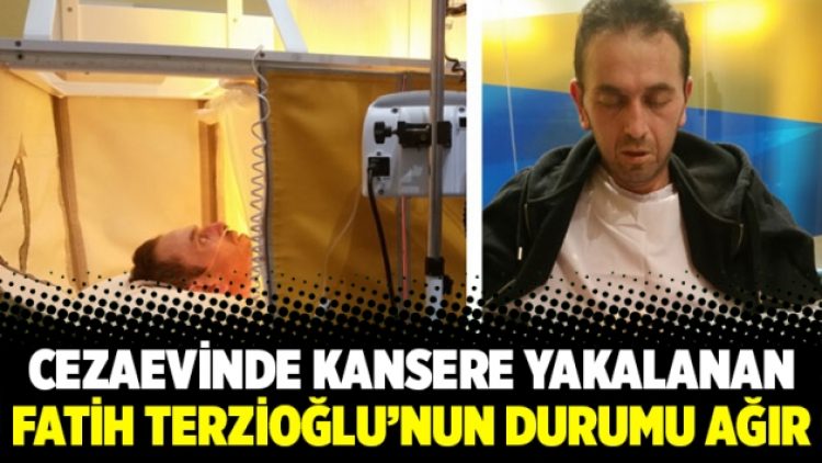 Cezaevinde kansere yakalanan Fatih Terzioğlu’nun durumu ağır