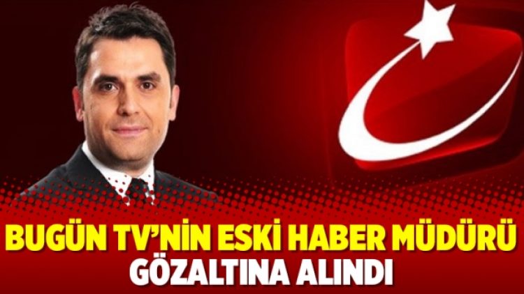 Bugün TV’nin eski haber müdürü gözaltına alındı