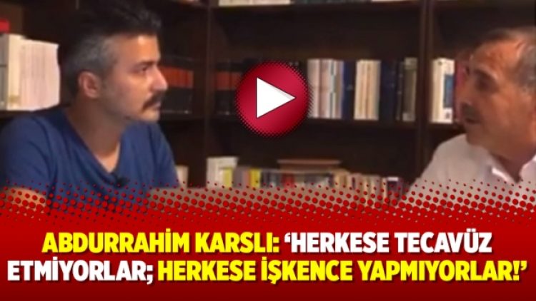Abdurrahim Karslı: ‘Herkese tecavüz etmiyorlar; herkese işkence yapmıyorlar!’