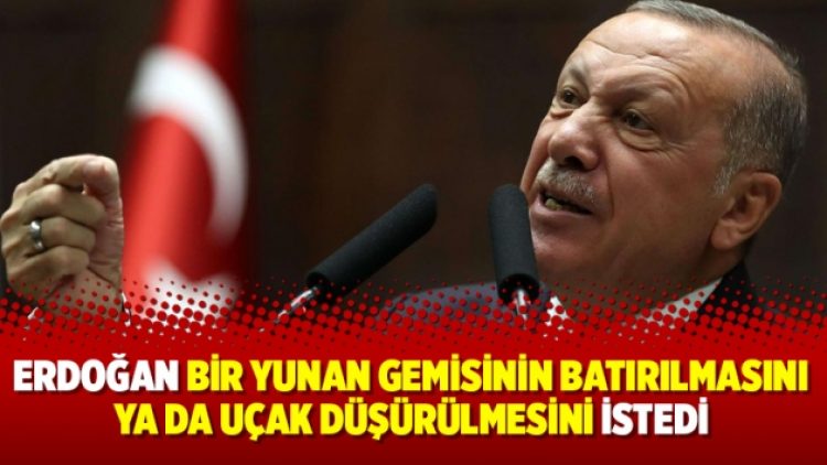 Erdoğan bir Yunan gemisinin batırılmasını ya da uçak düşürülmesini istedi